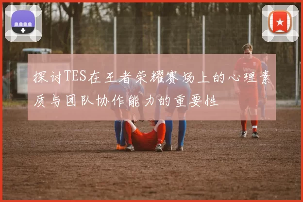 探讨TES在王者荣耀赛场上的心理素质与团队协作能力的重要性