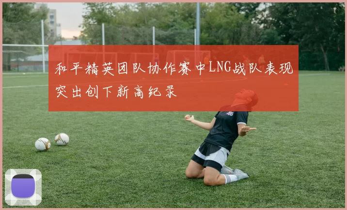 和平精英团队协作赛中LNG战队表现突出创下新高纪录