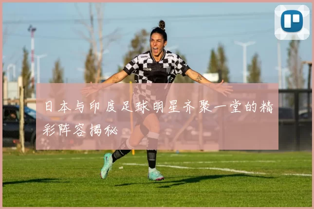 日本与印度足球明星齐聚一堂的精彩阵容揭秘