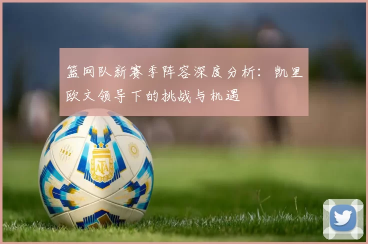 篮网队新赛季阵容深度分析：凯里欧文领导下的挑战与机遇