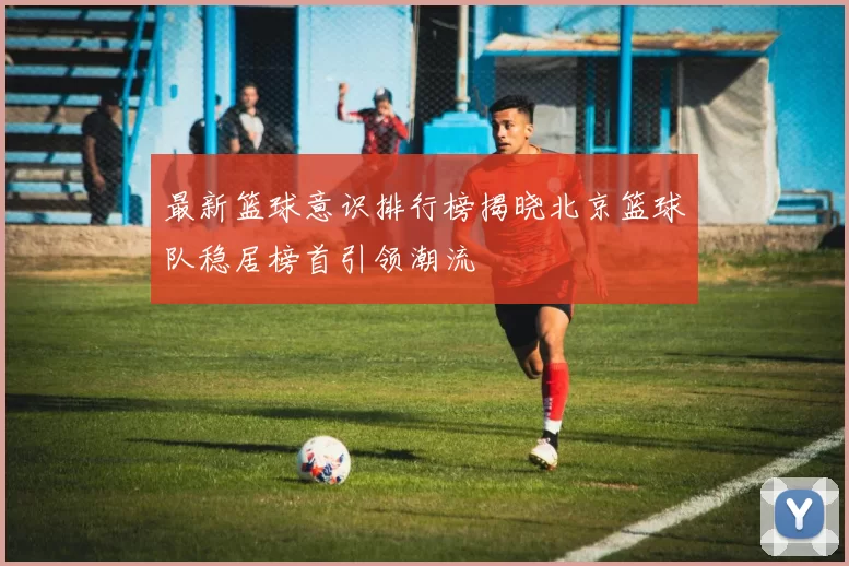 最新篮球意识排行榜揭晓北京篮球队稳居榜首引领潮流