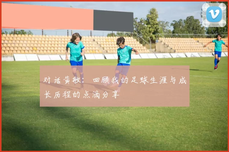 对话黄敏：回顾我的足球生涯与成长历程的点滴分享