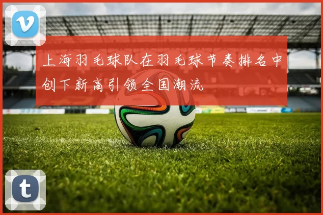 上海羽毛球队在羽毛球节奏排名中创下新高引领全国潮流