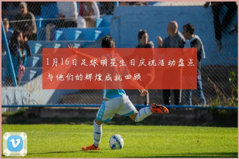 1月16日足球明星生日庆祝活动盘点与他们的辉煌成就回顾
