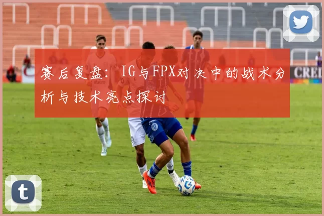 赛后复盘：IG与FPX对决中的战术分析与技术亮点探讨