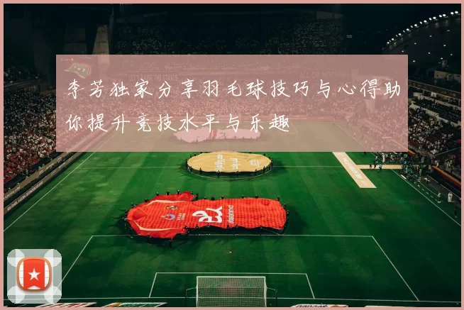 李芳独家分享羽毛球技巧与心得助你提升竞技水平与乐趣