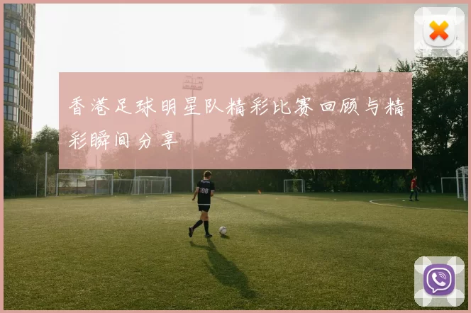 香港足球明星队精彩比赛回顾与精彩瞬间分享