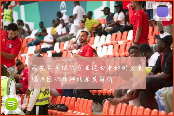 西安乒乓球队在亚运会中的耐力表现与团队精神的深度解析