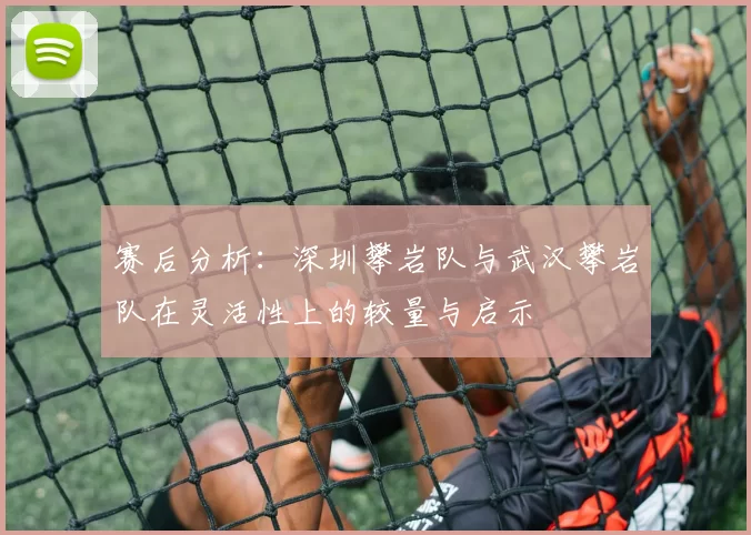 赛后分析：深圳攀岩队与武汉攀岩队在灵活性上的较量与启示