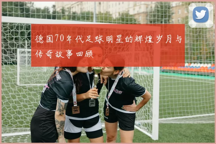 德国70年代足球明星的辉煌岁月与传奇故事回顾