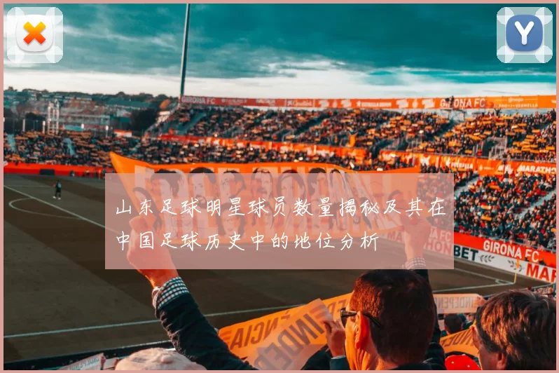 山东足球明星球员数量揭秘及其在中国足球历史中的地位分析