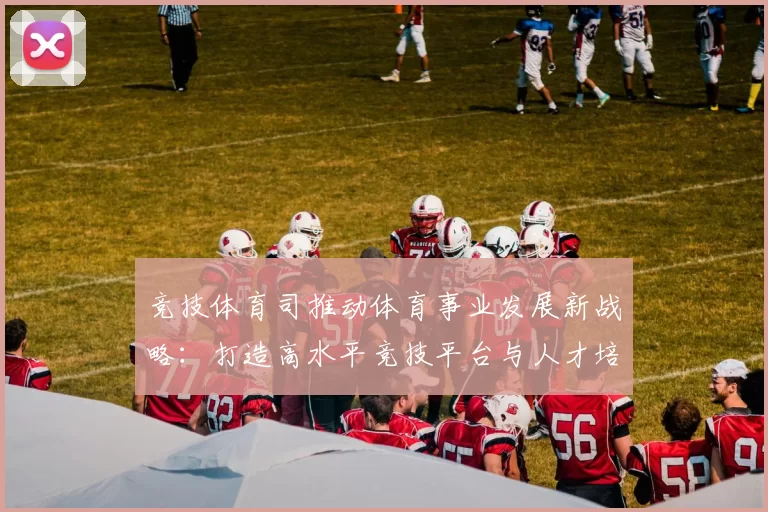 竞技体育司推动体育事业发展新战略：打造高水平竞技平台与人才培养体系
