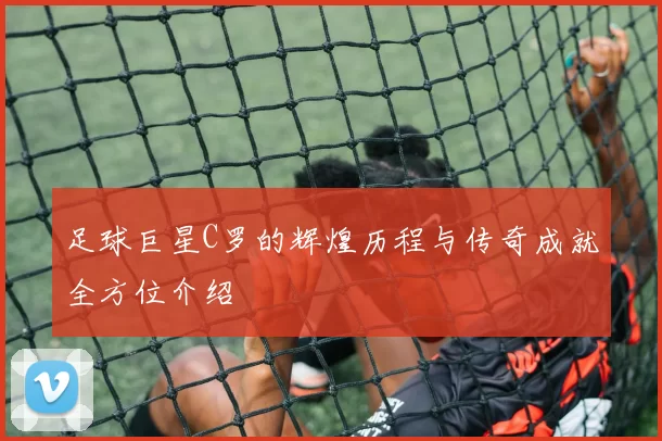 足球巨星C罗的辉煌历程与传奇成就全方位介绍