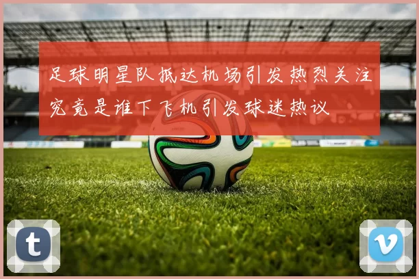 足球明星队抵达机场引发热烈关注究竟是谁下飞机引发球迷热议