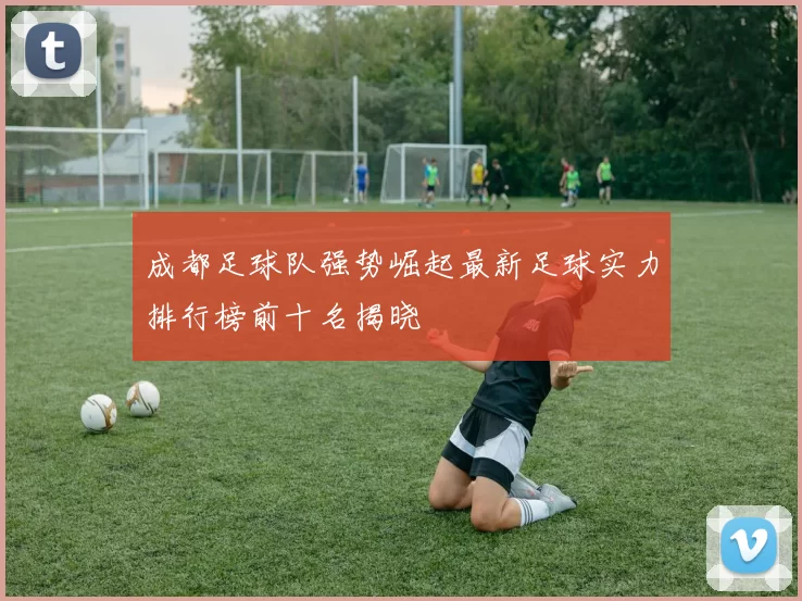 成都足球队强势崛起最新足球实力排行榜前十名揭晓