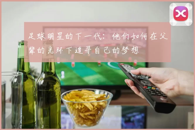 足球明星的下一代：他们如何在父辈的光环下追寻自己的梦想