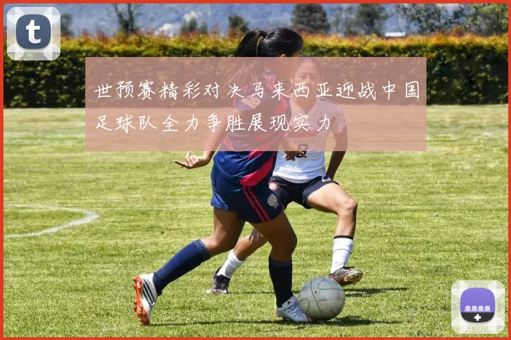 世预赛精彩对决马来西亚迎战中国足球队全力争胜展现实力