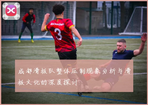成都滑板队整体压制现象分析与滑板文化的深度探讨