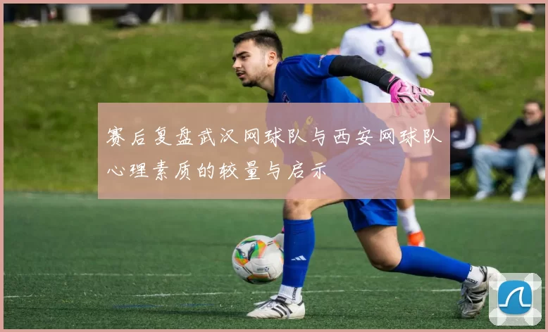 赛后复盘武汉网球队与西安网球队心理素质的较量与启示