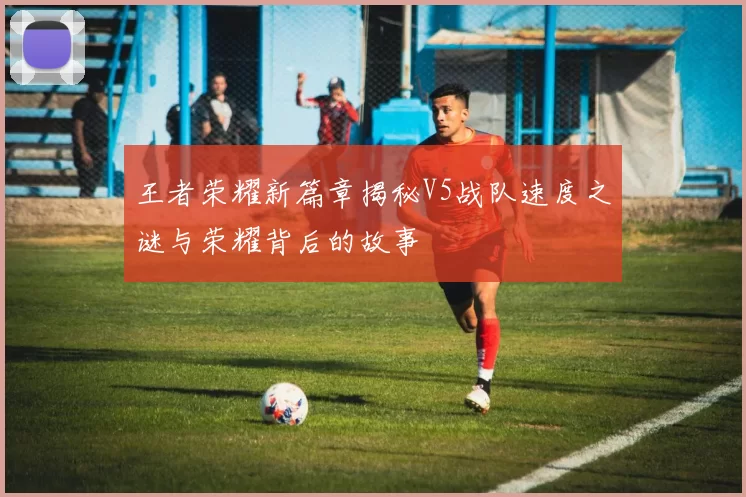 王者荣耀新篇章揭秘V5战队速度之谜与荣耀背后的故事