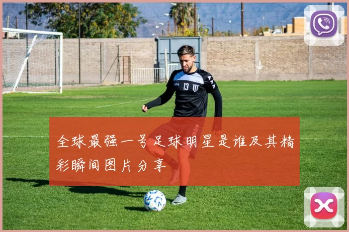 全球最强一号足球明星是谁及其精彩瞬间图片分享