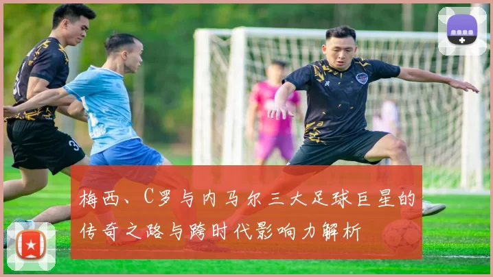 梅西、C罗与内马尔三大足球巨星的传奇之路与跨时代影响力解析