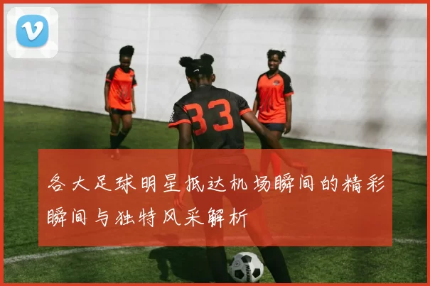 各大足球明星抵达机场瞬间的精彩瞬间与独特风采解析