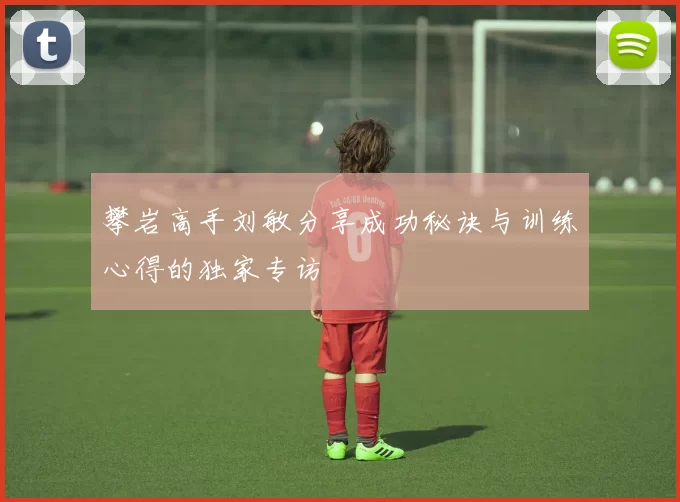 攀岩高手刘敏分享成功秘诀与训练心得的独家专访