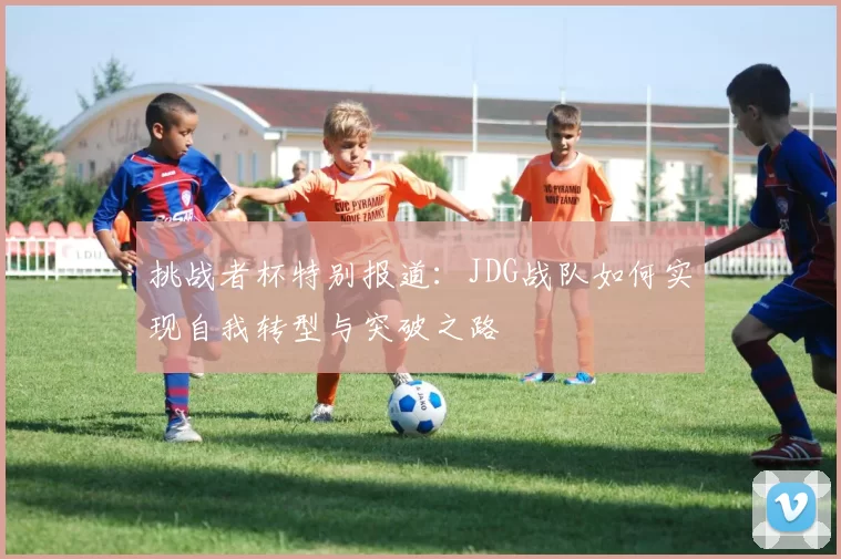 挑战者杯特别报道：JDG战队如何实现自我转型与突破之路
