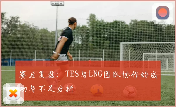 赛后复盘：TES与LNG团队协作的成功与不足分析