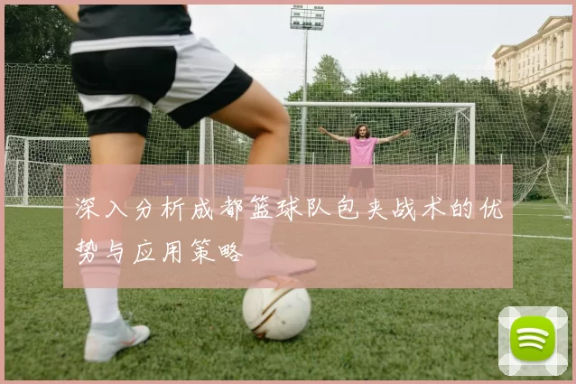 深入分析成都篮球队包夹战术的优势与应用策略