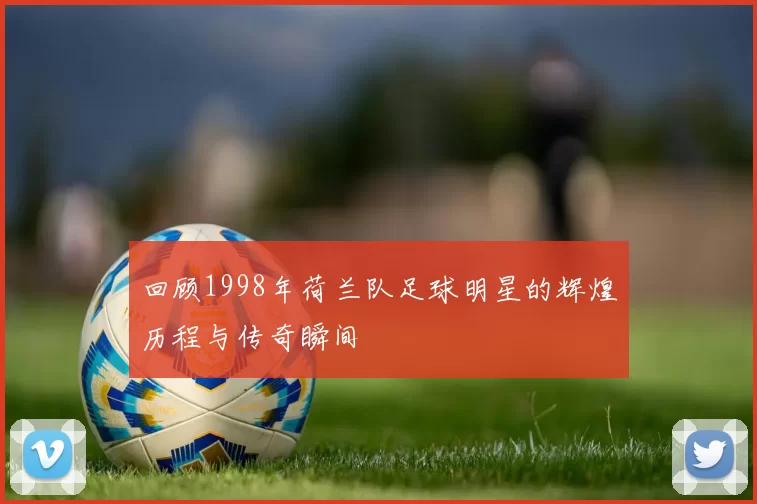 回顾1998年荷兰队足球明星的辉煌历程与传奇瞬间
