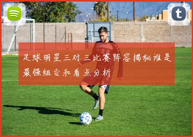 足球明星三对三比赛阵容揭秘谁是最强组合和看点分析