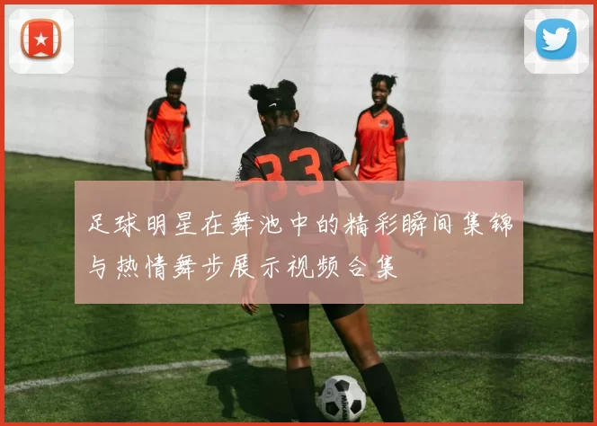 足球明星在舞池中的精彩瞬间集锦与热情舞步展示视频合集