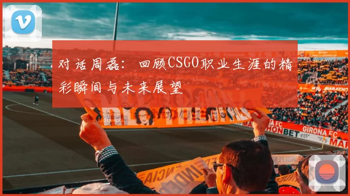 对话周磊：回顾CSGO职业生涯的精彩瞬间与未来展望