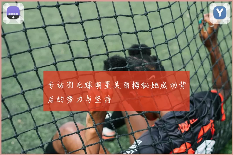 专访羽毛球明星吴丽揭秘她成功背后的努力与坚持