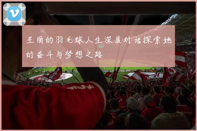 王丽的羽毛球人生深度对话探索她的奋斗与梦想之路