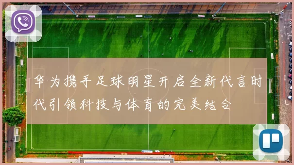 华为携手足球明星开启全新代言时代引领科技与体育的完美结合