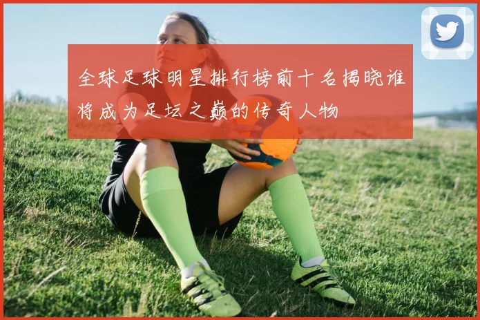 全球足球明星排行榜前十名揭晓谁将成为足坛之巅的传奇人物