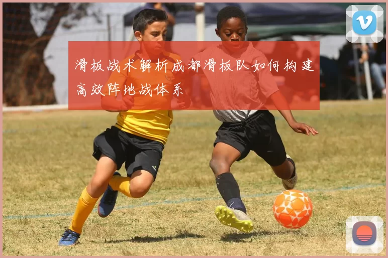 滑板战术解析成都滑板队如何构建高效阵地战体系