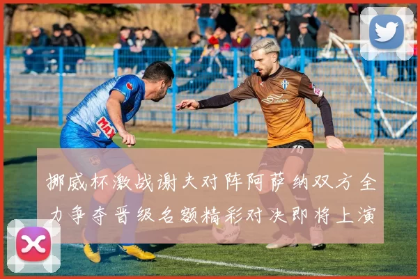 挪威杯激战谢夫对阵阿萨纳双方全力争夺晋级名额精彩对决即将上演