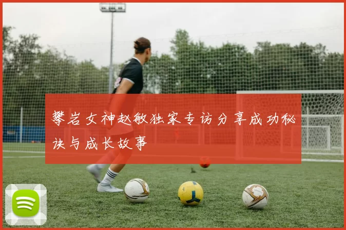 攀岩女神赵敏独家专访分享成功秘诀与成长故事
