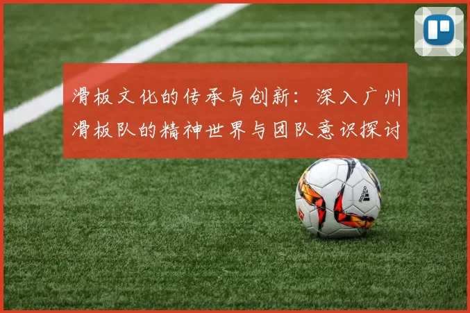 滑板文化的传承与创新：深入广州滑板队的精神世界与团队意识探讨