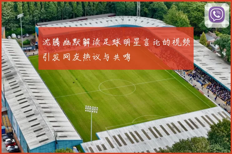 沈腾幽默解读足球明星言论的视频引发网友热议与共鸣