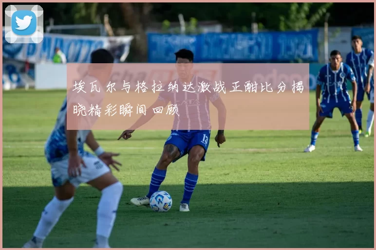 埃瓦尔与格拉纳达激战正酣比分揭晓精彩瞬间回顾