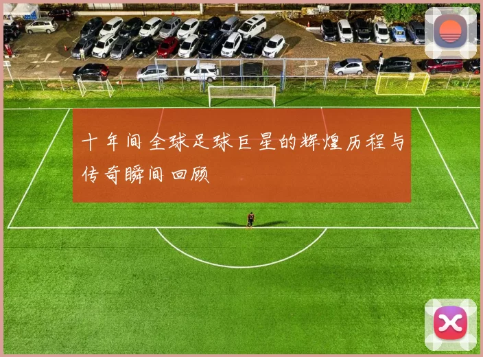 十年间全球足球巨星的辉煌历程与传奇瞬间回顾